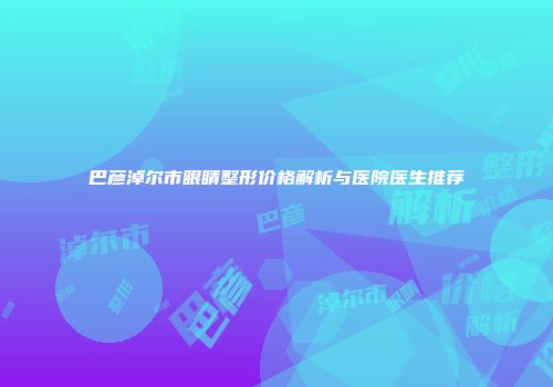 巴彦淖尔市眼睛整形价格解析与医院医生推荐