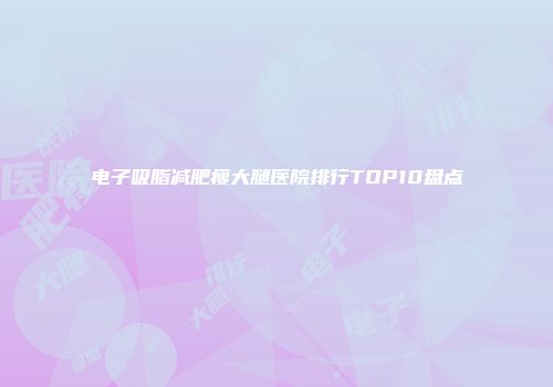 电子吸脂减肥瘦大腿医院排行TOP10盘点