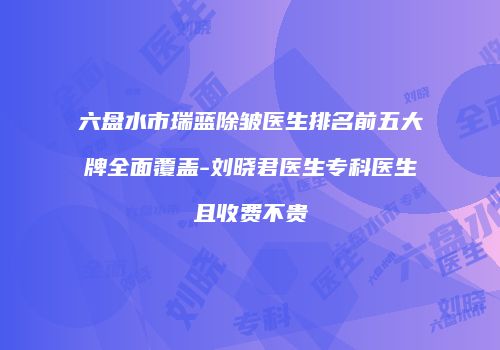 六盘水市瑞蓝除皱医生排名前五大牌全面覆盖-刘晓君医生专科医生且收费不贵