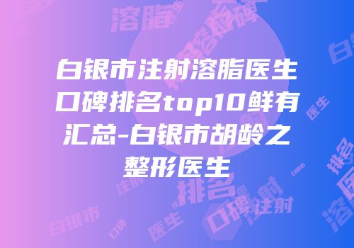 白银市注射溶脂医生口碑排名top10鲜有汇总-白银市胡龄之整形医生