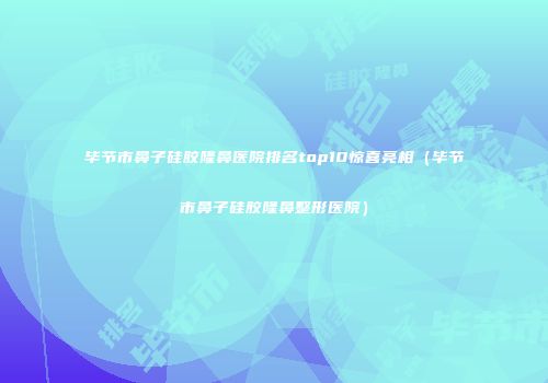 毕节市鼻子硅胶隆鼻医院排名top10惊喜亮相（毕节市鼻子硅胶隆鼻整形医院）