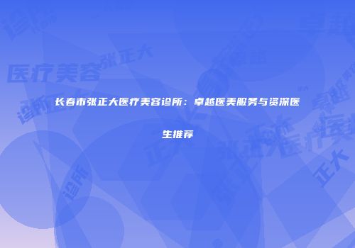 长春市张正大医疗美容诊所：卓越医美服务与资深医生推荐