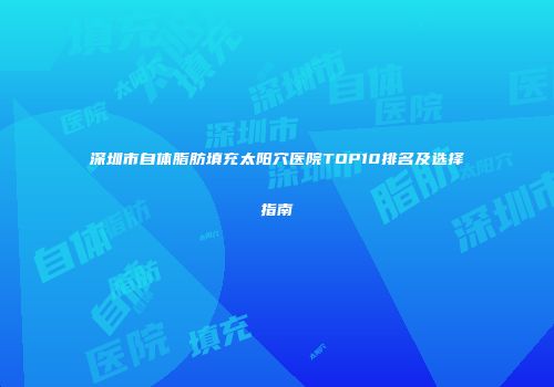 深圳市自体脂肪填充太阳穴医院TOP10排名及选择指南