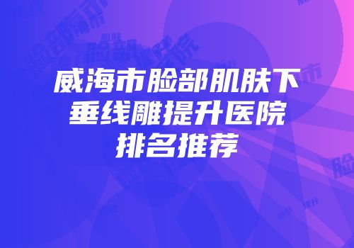 威海市脸部肌肤下垂线雕提升医院排名推荐