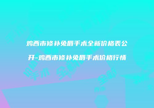 鸡西市修补兔唇手术全新价格表公开-鸡西市修补兔唇手术价格行情