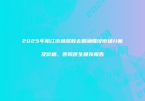 2025年阳江市玻尿酸去眼角细纹市场分析及价格、医院医生推荐报告