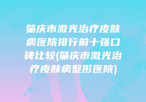 肇庆市激光治疗皮肤病医院排行前十强口碑比较(肇庆市激光治疗皮肤病整形医院)