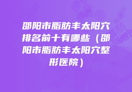 邵阳市脂肪丰太阳穴排名前十有哪些（邵阳市脂肪丰太阳穴整形医院）