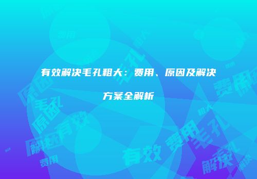 有效解决毛孔粗大：费用、原因及解决方案全解析
