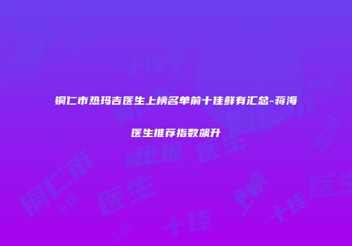 铜仁市热玛吉医生上榜名单前十佳鲜有汇总-蒋海医生推荐指数飙升