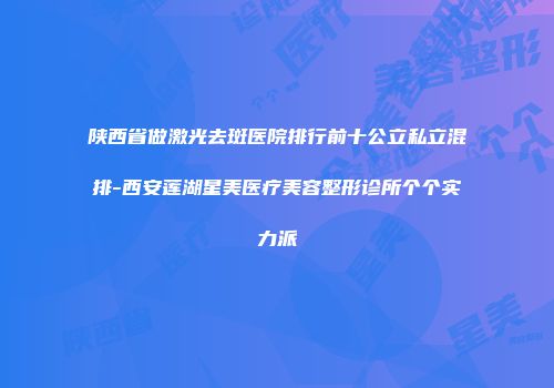 陕西省做激光去斑医院排行前十公立私立混排-西安莲湖星美医疗美容整形诊所个个实力派