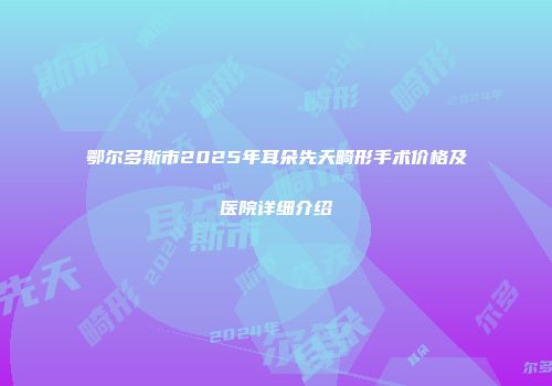 鄂尔多斯市2025年耳朵先天畸形手术价格及医院详细介绍