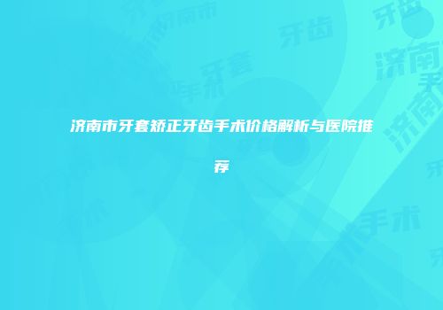 济南市牙套矫正牙齿手术价格解析与医院推荐