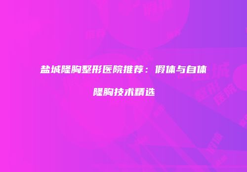 盐城隆胸整形医院推荐：假体与自体隆胸技术精选