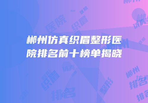 郴州仿真织眉整形医院排名前十榜单揭晓