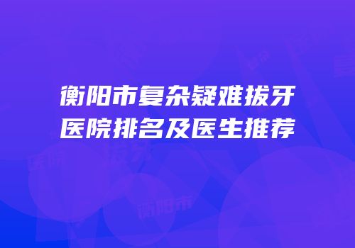 衡阳市复杂疑难拔牙医院排名及医生推荐