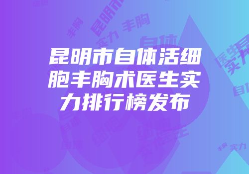 昆明市自体活细胞丰胸术医生实力排行榜发布