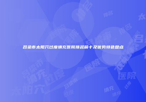 吕梁市太阳穴过度填充医院排名前十及优势特色盘点
