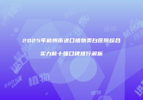 2025年杭州市进口植物美白医院综合实力前十强口碑排行解析
