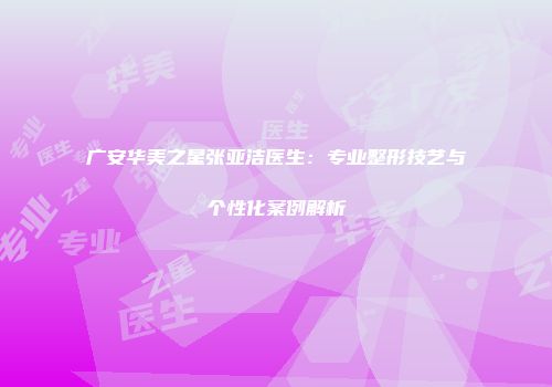 广安华美之星张亚洁医生：专业整形技艺与个性化案例解析