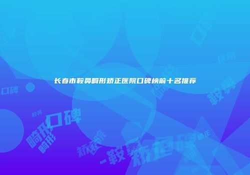 长春市鞍鼻畸形矫正医院口碑榜前十名推荐
