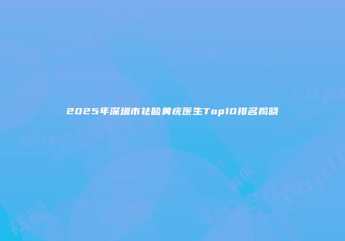 2025年深圳市祛睑黄疣医生Top10排名揭晓