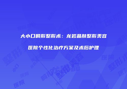 大小口畸形整形术：龙岩晶肤整形美容医院个性化治疗方案及术后护理