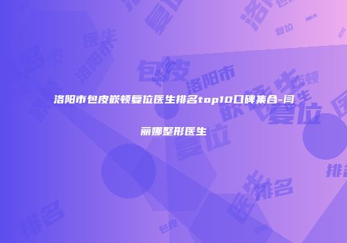 洛阳市包皮嵌顿复位医生排名top10口碑集合-闫丽娜整形医生