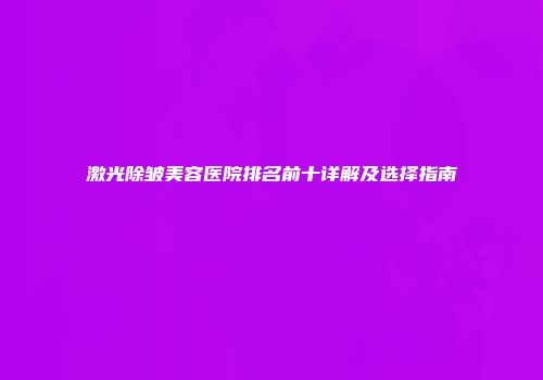 激光除皱美容医院排名前十详解及选择指南
