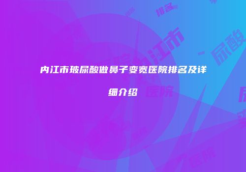内江市玻尿酸做鼻子变宽医院排名及详细介绍