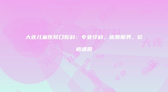 大连儿童医院口腔科：专业牙科，优质服务，价格透明