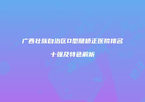 广西壮族自治区O型腿矫正医院排名十强及特色解析