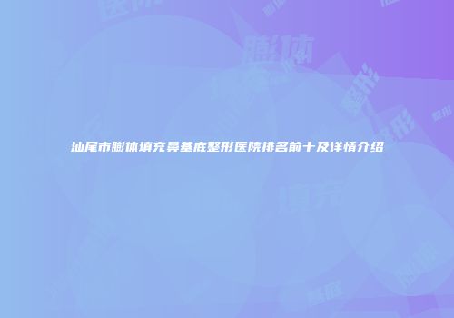 汕尾市膨体填充鼻基底整形医院排名前十及详情介绍