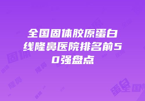 全国固体胶原蛋白线隆鼻医院排名前50强盘点