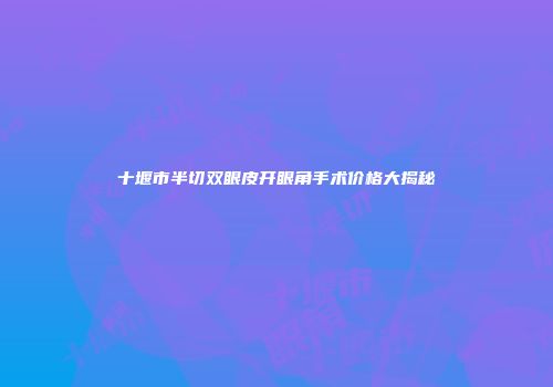 十堰市半切双眼皮开眼角手术价格大揭秘