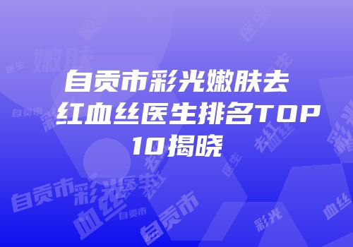 自贡市彩光嫩肤去红血丝医生排名TOP10揭晓