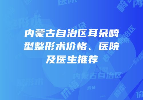 内蒙古自治区耳朵畸型整形术价格、医院及医生推荐