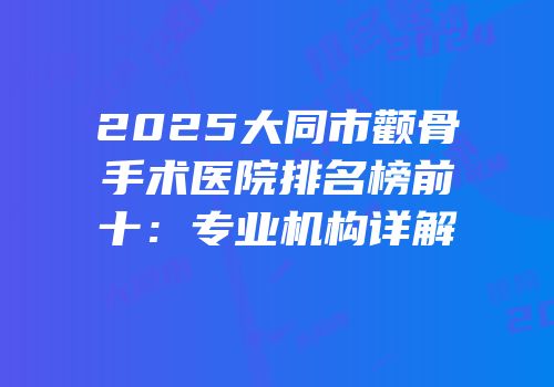 2025大同市颧骨手术医院排名榜前十：专业机构详解
