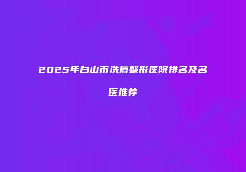2025年白山市洗唇整形医院排名及名医推荐