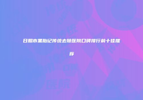 日照市黑胎记传统去除医院口碑排行前十佳推荐
