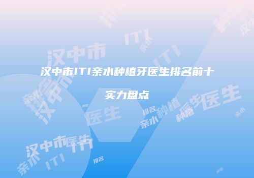 汉中市ITI亲水种植牙医生排名前十实力盘点