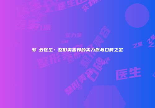 郭琇云医生：整形美容界的实力派与口碑之星