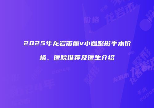 2025年龙岩市魔v小脸整形手术价格、医院推荐及医生介绍