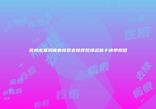滨州市耳洞瘢痕疙瘩去除医院排名前十榜单揭晓