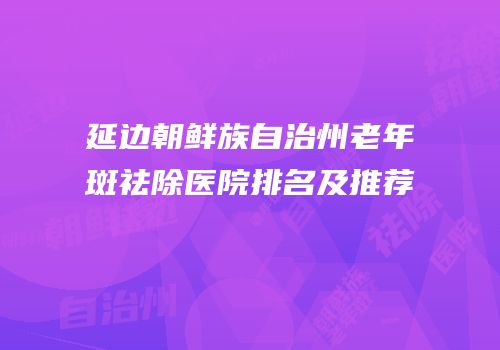 延边朝鲜族自治州老年斑祛除医院排名及推荐