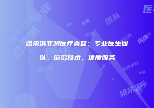 哈尔滨菲澜医疗美容：专业医生团队，前沿技术，优质服务