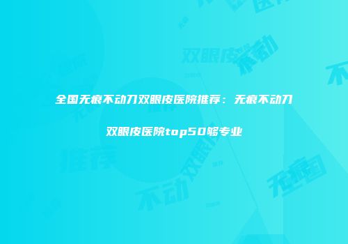 全国无痕不动刀双眼皮医院推荐：无痕不动刀双眼皮医院top50够专业