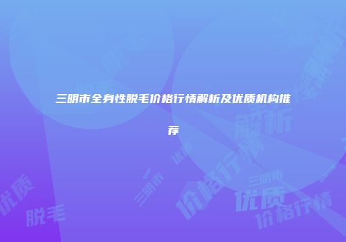 三明市全身性脱毛价格行情解析及优质机构推荐
