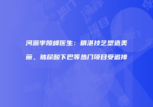 河源李陵峰医生：精湛技艺塑造美丽，玻尿酸下巴等热门项目受追捧