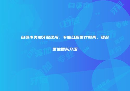 自贡市美加牙冠医院：专业口腔医疗服务，知名医生团队介绍
